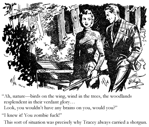 'Ah, nature -- birds on the wing, wind in the trees, the woodlands resplendent in their verdant glory... Look, you wouldn't have any brains on you, would you?' 'I knew it, you zombie fuck!' This sort of situation was precisely why Tracey always carried a shotgun.