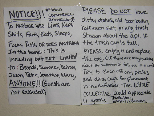 NOTICE!!! *Please Commence Immediately* To anyone who Lives, Naps, Shits, Farts, Eats, Sleeps, Fucks, Rests, OR DOES ANYTHING in this house: This is including but not limited to: Brandi, Summer, Keiran, Jason, Peter, Jonathan, Mary, ANYONE!! (Guests are not excluded) PLEASE DO NOT leave dirty dishes, old beer bottles, half eaten shit, or any trash strewn about the apt. If the trash can is full, PLEASE empty it and replace the bag. (If there any other questions about the definition of full, see m-w.com) Try to clean off any plates and dirty cups for placement in the dishwasher. The WHOLE COLLECTIVE would appreciate it greatly. Thank you, owners/operators
