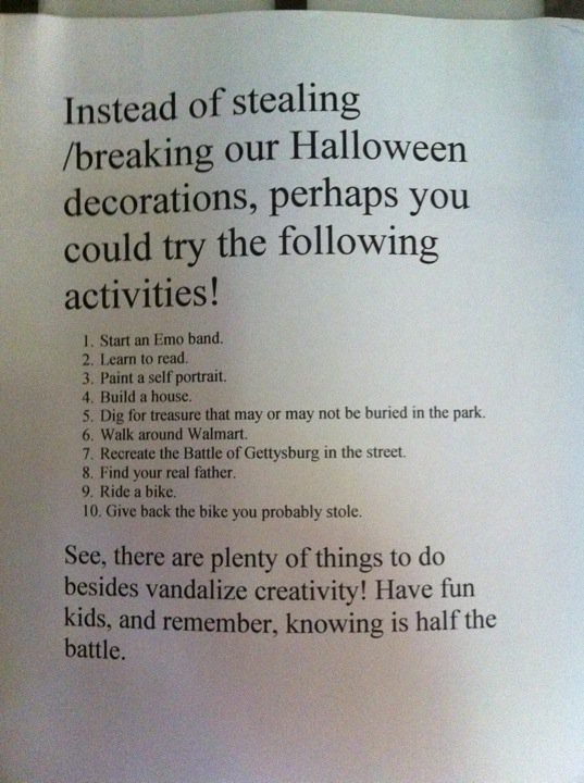 Instead of stealing/breaking our Halloween decorations, perhaps you could try the following activities! 1. Start an emo band 2. learn to read 3. paint a self portrait 4. build a house 5. dig for treasure that may or may not be buried in the park 6. walk around walmart 7. recreate the Battle of Gettysburg in the street 8. find your real father 9. ride a bike 10. give back the bike you probably stole  See, there are plenty of things to do besides vandalize creativity! Have fun kids, and remember, knowing is half the battle.