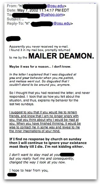 Apparently you never received my e-mail. I found it in my mail box, promptly returned to me by the MAILER DEAMON.
