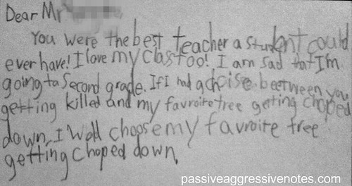 Dear Mr. [Redacted],  You were the best teacher a student could ever have!  I love my class too!  I am sad that I'm going to second grade.  If I had a choice between you getting killed and my favorite tree getting chopped down, I would choose my favorite tree getting chopped down. 