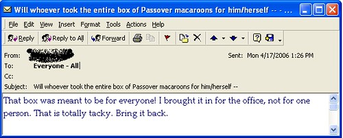 Will whoever took the entire box of Passover macaroons for him/herself...That box was meant to be for everyone! I brought it in for the office, not for one person. That is totally tacky. Bring it back.