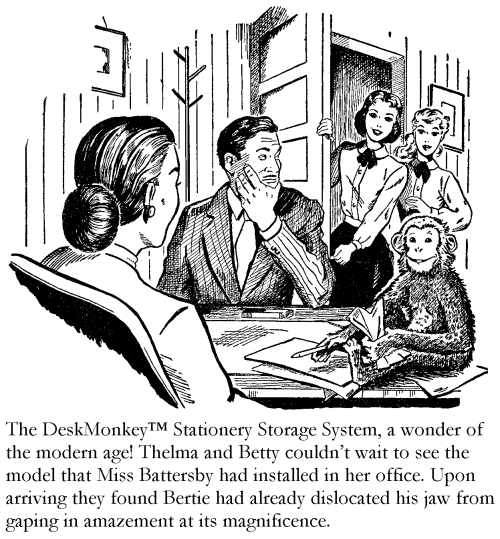 The DeskMonkey Stationery Storage System, a wonder of the modern age! Thelma and Betty couldn’t wait to see the model that Miss Battersby had installed in her office. Upon arriving they found Bertie had already dislocated his jaw from gaping in amazement at its magnificence.