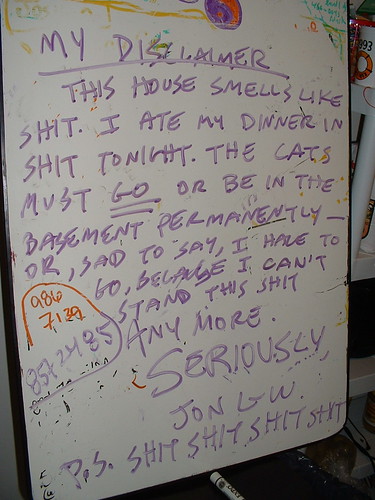 My Disclaimer: This house smells like shit. I ate my dinner in shit tonight. The cats must GO or be in the basement permanently or, sad to say, I have to go, because I can't stand this shit anymore. Seriously, Jon L-W P.S. SHIT SHIT SHIT SHIT