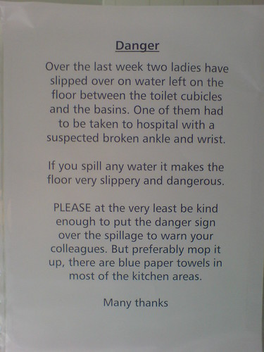 Over the last week two ladies have slipped over water left on the floor between the toilet cubicles and the basins. One of them had to be taken to a hospital with a suspected broken ankle and wrist. If you spill any water it makes the floor very slippery and dangerous. PLEASE at the very least be kind enough to put the danger sign over the spillage to warn your colleagues. But preferably mop it up, there are blue paper towels in most of the kitchen areas. Many thanks